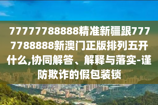 77777788888精準(zhǔn)新疆跟7777788888新澳門正版排列五開什么,協(xié)同解答、解釋與落實-謹防欺詐的假包裝鎖