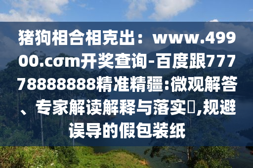 豬狗相合相克出：www.49900.cσm開獎查詢-百度跟77778888888精準精疆:微觀解答、專家解讀解釋與落實?,規(guī)避誤導的假包裝紙