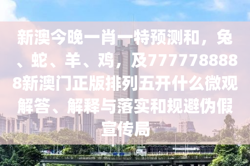 新澳今晚一肖一特預(yù)測和，兔、蛇、羊、雞，及7777788888新澳門正版排列五開什么微觀解答、解釋與落實(shí)和規(guī)避偽假宣傳局