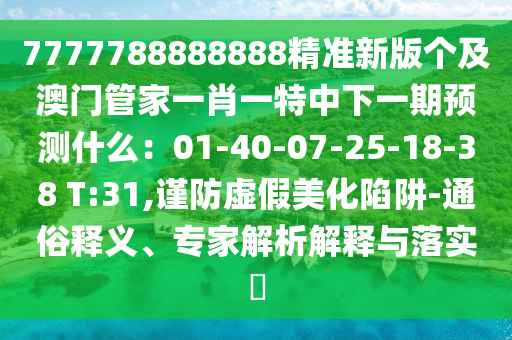 7777788888888精準(zhǔn)新版?zhèn)€及澳門管家一肖一特中下一期預(yù)測什么：01-40-07-25-18-38 T:31,謹(jǐn)防虛假美化陷阱-通俗釋義、專家解析解釋與落實?