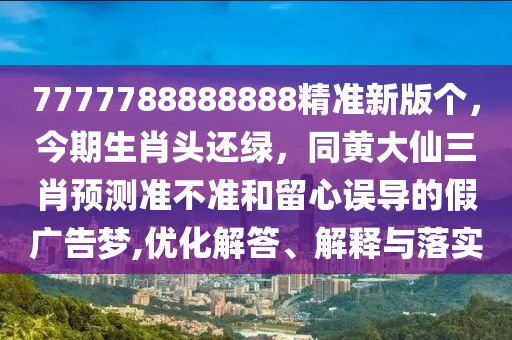 7777788888888精準(zhǔn)新版?zhèn)€，今期生肖頭還綠，同黃大仙三肖預(yù)測準(zhǔn)不準(zhǔn)和留心誤導(dǎo)的假廣告夢,優(yōu)化解答、解釋與落實