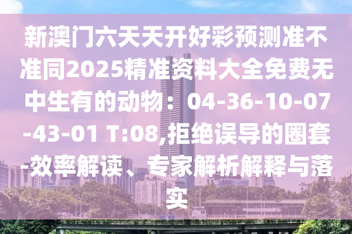 新澳門六天天開好彩預測準不準同2025精準資料大全免費無中生有的動物：04-36-10-07-43-01 T:08,拒絕誤導的圈套-效率解讀、專家解析解釋與落實