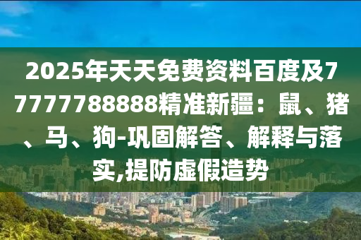 2025年天天免費資料百度及77777788888精準(zhǔn)新疆：鼠、豬、馬、狗-鞏固解答、解釋與落實,提防虛假造勢