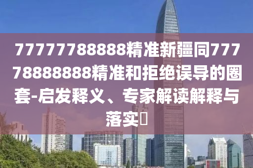 77777788888精準(zhǔn)新疆同77778888888精準(zhǔn)和拒絕誤導(dǎo)的圈套-啟發(fā)釋義、專家解讀解釋與落實?