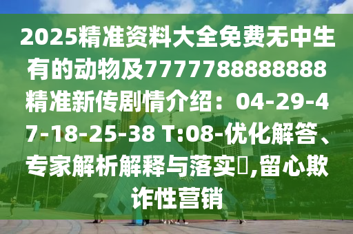 2025精準(zhǔn)資料大全免費無中生有的動物及7777788888888精準(zhǔn)新傳劇情介紹：04-29-47-18-25-38 T:08-優(yōu)化解答、專家解析解釋與落實?,留心欺詐性營銷