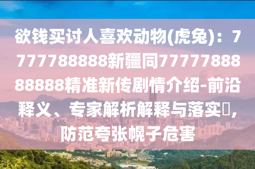 欲錢買討人喜歡動(dòng)物(虎兔)：7777788888新疆同7777788888888精準(zhǔn)新傳劇情介紹-前沿釋義、專家解析解釋與落實(shí)?,防范夸張幌子危害