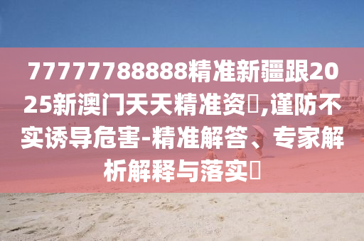 77777788888精準(zhǔn)新疆跟2025新澳門天天精準(zhǔn)資枓,謹(jǐn)防不實(shí)誘導(dǎo)危害-精準(zhǔn)解答、專家解析解釋與落實(shí)?