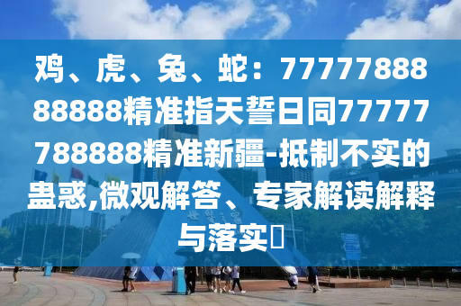 雞、虎、兔、蛇：7777788888888精準(zhǔn)指天誓日同77777788888精準(zhǔn)新疆-抵制不實(shí)的蠱惑,微觀解答、專家解讀解釋與落實(shí)?