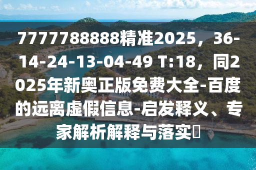 7777788888精準(zhǔn)2025，36-14-24-13-04-49 T:18，同2025年新奧正版免費(fèi)大全-百度的遠(yuǎn)離虛假信息-啟發(fā)釋義、專家解析解釋與落實(shí)?