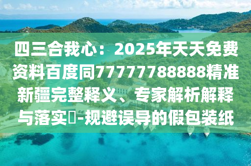 四三合我心：2025年天天免費(fèi)資料百度同77777788888精準(zhǔn)新疆完整釋義、專家解析解釋與落實(shí)?-規(guī)避誤導(dǎo)的假包裝紙