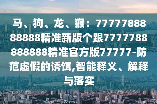 馬、狗、龍、猴：7777788888888精準(zhǔn)新版?zhèn)€跟7777788888888精準(zhǔn)官方版77777-防范虛假的誘餌,智能釋義、解釋與落實(shí)