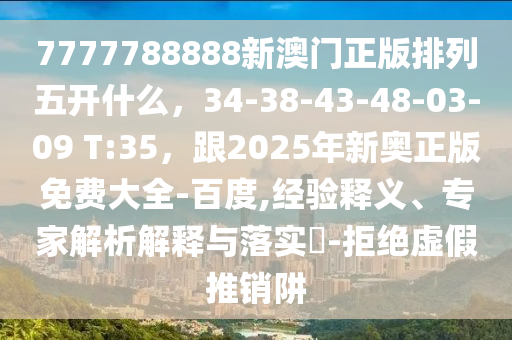 7777788888新澳門正版排列五開什么，34-38-43-48-03-09 T:35，跟2025年新奧正版免費大全-百度,經(jīng)驗釋義、專家解析解釋與落實?-拒絕虛假推銷阱