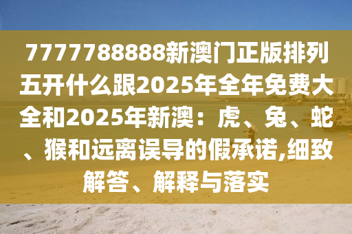 7777788888新澳門正版排列五開什么跟2025年全年免費大全和2025年新澳：虎、兔、蛇、猴和遠離誤導的假承諾,細致解答、解釋與落實