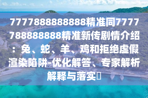 7777888888888精準(zhǔn)同7777788888888精準(zhǔn)新傳劇情介紹：兔、蛇、羊、雞和拒絕虛假渲染陷阱-優(yōu)化解答、專家解析解釋與落實(shí)?