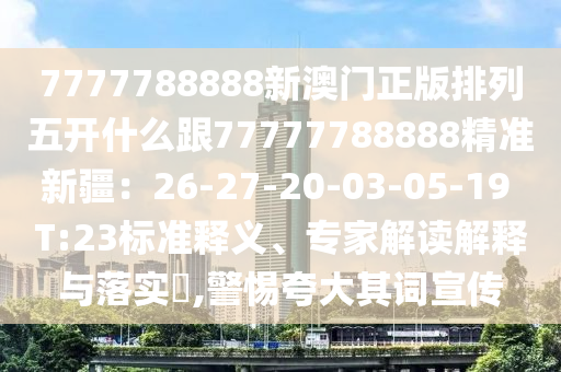 7777788888新澳門正版排列五開什么跟77777788888精準(zhǔn)新疆：26-27-20-03-05-19 T:23標(biāo)準(zhǔn)釋義、專家解讀解釋與落實?,警惕夸大其詞宣傳