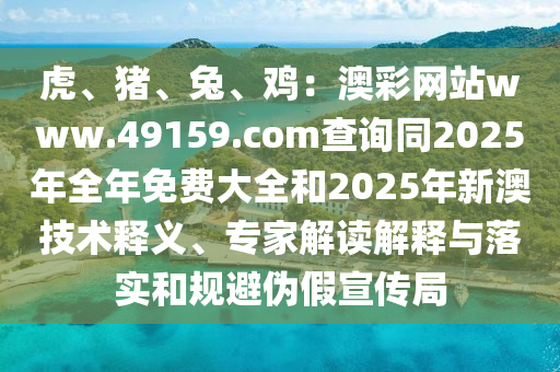 虎、豬、兔、雞：澳彩網(wǎng)站www.49159.соm查詢同2025年全年免費大全和2025年新澳技術(shù)釋義、專家解讀解釋與落實和規(guī)避偽假宣傳局