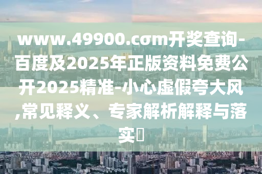 www.49900.cσm開獎查詢-百度及2025年正版資料免費公開2025精準(zhǔn)-小心虛假夸大風(fēng),常見釋義、專家解析解釋與落實?