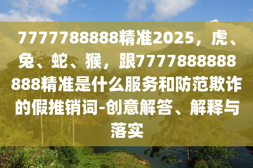 7777788888精準(zhǔn)2025，虎、兔、蛇、猴，跟7777888888888精準(zhǔn)是什么服務(wù)和防范欺詐的假推銷詞-創(chuàng)意解答、解釋與落實