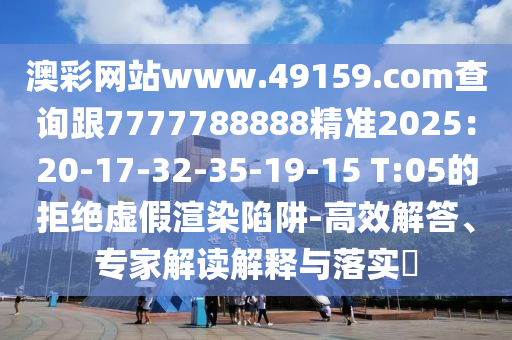 澳彩網(wǎng)站www.49159.соm查詢跟7777788888精準2025：20-17-32-35-19-15 T:05的拒絕虛假渲染陷阱-高效解答、專家解讀解釋與落實?