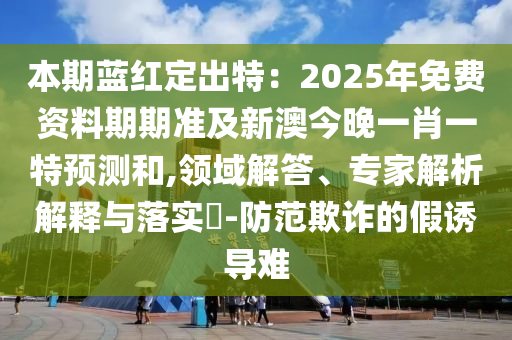 本期藍(lán)紅定出特：2025年免費(fèi)資料期期準(zhǔn)及新澳今晚一肖一特預(yù)測(cè)和,領(lǐng)域解答、專家解析解釋與落實(shí)?-防范欺詐的假誘導(dǎo)難