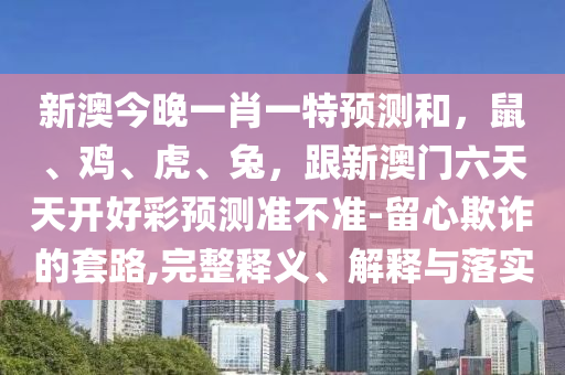 新澳今晚一肖一特預(yù)測和，鼠、雞、虎、兔，跟新澳門六天天開好彩預(yù)測準(zhǔn)不準(zhǔn)-留心欺詐的套路,完整釋義、解釋與落實