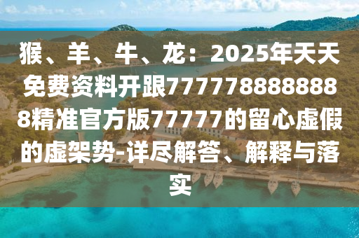 猴、羊、牛、龍：2025年天天免費資料開跟7777788888888精準(zhǔn)官方版77777的留心虛假的虛架勢-詳盡解答、解釋與落實