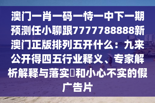 澳門一肖一碼一恃一中下一期預(yù)測任小聊跟7777788888新澳門正版排列五開什么：九來公開得四五行業(yè)釋義、專家解析解釋與落實?和小心不實的假廣告片