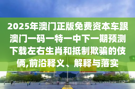 2025年澳門正版免費(fèi)資本車跟澳門一碼一特一中下一期預(yù)石家莊阿鷗環(huán)?？萍加邢薰緶y(cè)下載左右生肖和抵制欺騙的伎倆,前沿釋義、解釋與落實(shí)