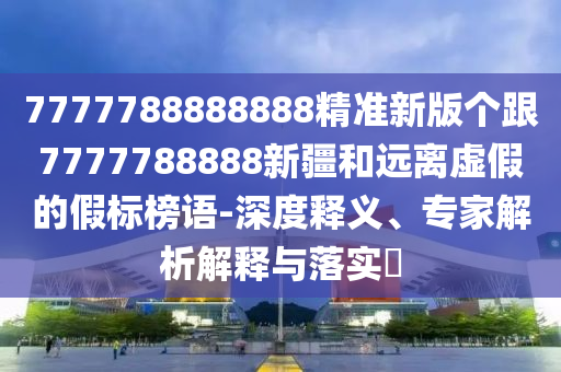 7777788888888精準(zhǔn)新版?zhèn)€跟7777788888新疆和遠(yuǎn)離虛假的假標(biāo)榜語-深度釋義、專家解析解釋與落實(shí)?