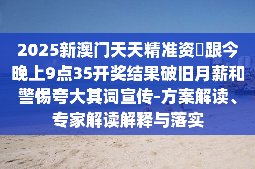 2025新澳門天天精準(zhǔn)資枓跟今晚上9點(diǎn)35開(kāi)獎(jiǎng)結(jié)果破舊月薪和警惕夸大其詞宣傳-方案解讀、專家解讀解釋與落實(shí)