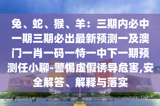 兔、蛇、猴、羊：三期內(nèi)必中一期三期必出最新預(yù)測一及澳門一肖一碼一恃一中下一期預(yù)測任小聊-警惕虛假誘導(dǎo)危害,安全解答、解釋與落實