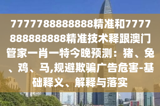 7777788888888精準(zhǔn)和7777888888888精準(zhǔn)技術(shù)釋跟澳門管家一肖一特今晚預(yù)測：豬、兔、雞、馬,規(guī)避欺騙廣告危害-基礎(chǔ)釋義、解釋與落實