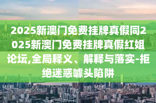 2025新澳門石家莊阿鷗環(huán)?？萍加邢薰久赓M(fèi)掛牌真假同2025新澳門免費(fèi)掛牌真假紅姐論壇,全局釋義、解釋與落實(shí)-拒絕迷惑噱頭陷阱