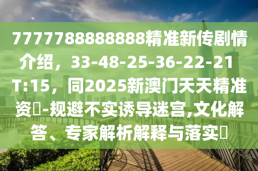 7777788888888精準(zhǔn)新傳劇情介紹，33-48-25-36-22-21 T:15，同2025新澳門(mén)天天精準(zhǔn)資枓-規(guī)避不實(shí)誘導(dǎo)迷宮,文化解答、專(zhuān)家解析解釋與落實(shí)?
