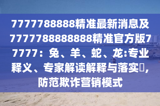 7777788888精準最新消息及7777788888888精準官方版77777：兔、羊、蛇、龍:專業(yè)釋義、專家解讀解釋與落實?,防范欺詐營銷模式