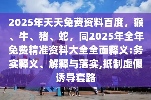 2025年天天免費資料百度，猴、牛、豬、蛇，同2025年全年免費精準資料大全全面釋義:務實釋義、解釋與落實,抵制虛假誘導套路