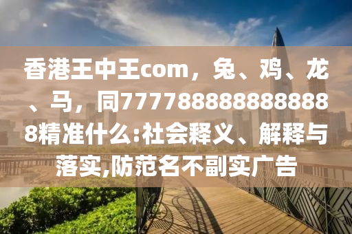 香港王中王com，兔、雞、龍、馬，同7777888888888888精準(zhǔn)什么:社會(huì)釋義、解釋與落實(shí),防范名不副實(shí)廣告