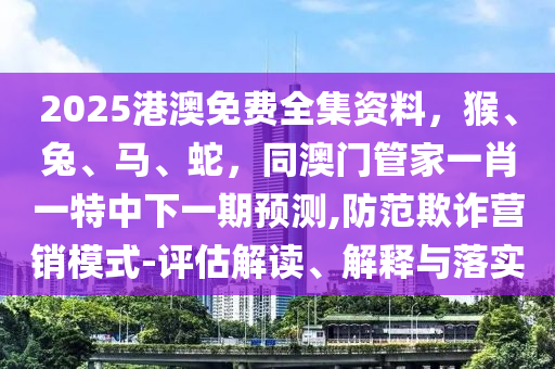 2025港澳免費全集資料，猴、兔、馬、蛇，同澳門管家一肖一特中下一期預測,防范欺詐營銷模式-評估解讀、解釋與落實