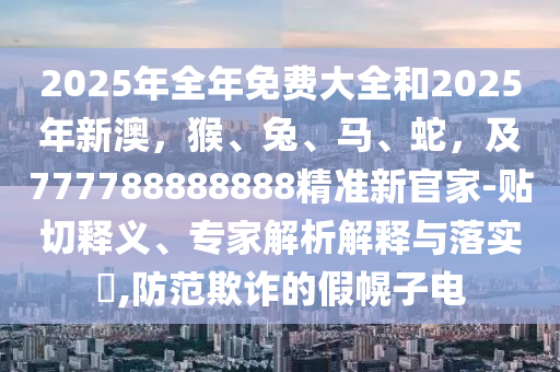 2025年全年免費(fèi)大全和2025年新澳，猴、兔、馬、蛇，及777788888888精準(zhǔn)新官家-貼切釋義、專家解析解釋與落實(shí)?,防范欺詐的假幌子電
