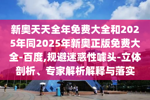 新奧天天全年免費大全和2025年同2025年新奧正版免費大全-百度,規(guī)避迷惑性噱頭-立體剖析、專家解析解釋與落實