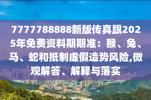 7777788888新版?zhèn)髡娓?025年免費(fèi)資料期期準(zhǔn)：猴、兔、馬、蛇和抵制虛假造勢(shì)風(fēng)險(xiǎn),微觀解答、解釋與落實(shí)