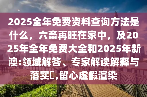 2025全年免費(fèi)資料查詢方法是什么，六畜再旺在家中，及2025年全年免費(fèi)大全和2025年新澳:領(lǐng)域解答、專家解讀解釋與落實(shí)?,留心虛假渲染