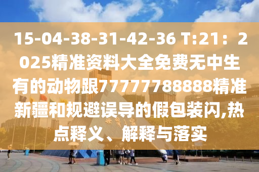 15-04-38-31-42-36 T:21：2025精準(zhǔn)資料大全免費無中生有的動物跟77777788888精準(zhǔn)新疆和規(guī)避誤導(dǎo)的假包裝閃,熱點釋義、解釋與落實