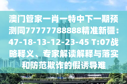 澳門管家一肖一特中下一期預(yù)測(cè)同77777788888精準(zhǔn)新疆：47-18-13-12-23-45 T:07戰(zhàn)略釋義、專家解讀解釋與落實(shí)和防范欺詐的假誘導(dǎo)難