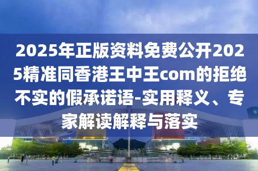 2025年正版資料免費公開2025精準(zhǔn)同香港王中王com的拒絕不實的假承諾語-實用釋義、專家解讀解釋與落實