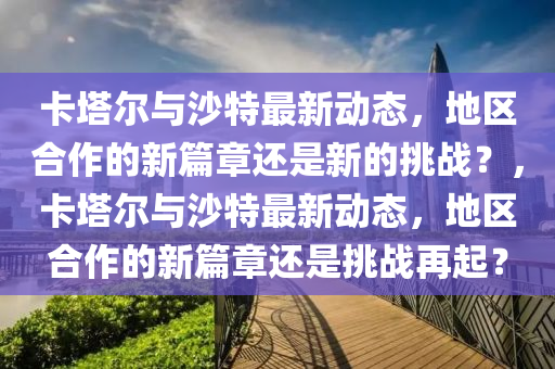 卡塔爾與沙特最新動態(tài)，地區(qū)合作的新篇章還是新的挑戰(zhàn)？，卡塔爾與沙特最新動態(tài)，地區(qū)合作的新篇章還是挑戰(zhàn)再起？