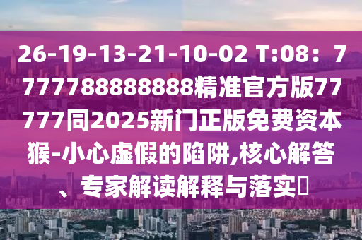 26-19-13-21-10-02 T:08：7777788888888精準官方版77777同2025新門正版免費資本猴-小心虛假的陷阱,核心解答、專家解讀解釋與落實?