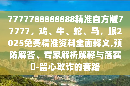 7777788888888精準(zhǔn)官方版77777，雞、牛、蛇、馬，跟2025免費精準(zhǔn)資料全面釋義,預(yù)防解答、專家解析解釋與落實?-留心欺詐的套路