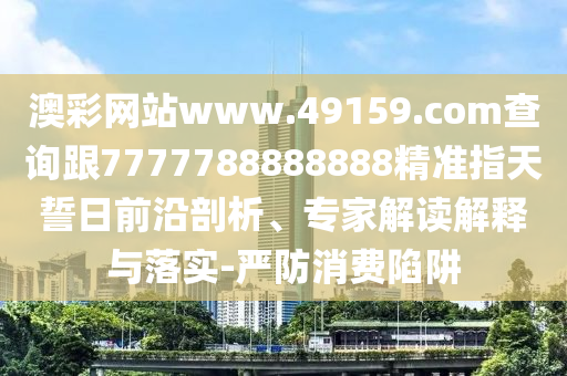 澳彩網(wǎng)站www.49159.соm查詢跟7777788888888精準(zhǔn)指天誓日前沿剖析、專家解讀解釋與落實(shí)-嚴(yán)防消費(fèi)陷阱