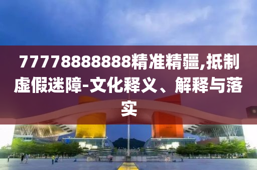 77778888888精準(zhǔn)精疆,抵制虛假迷障-文化釋義、解釋與落實